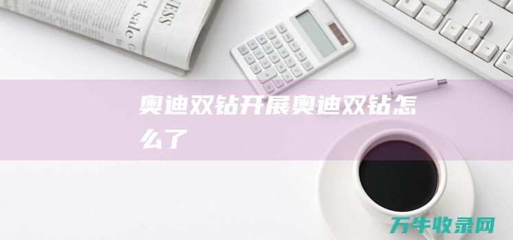 奥迪双钻开展 (奥迪双钻怎么了)