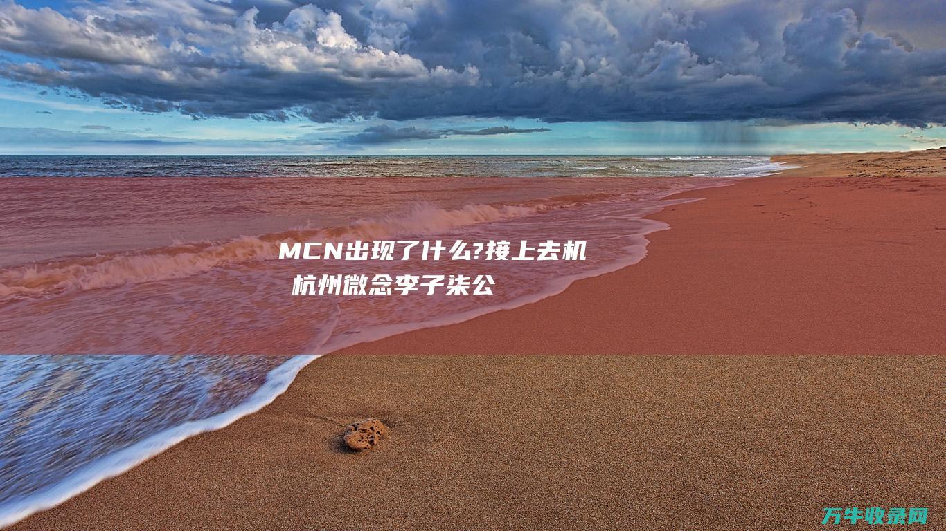 MCN 出现了什么?接上去 机构杭州微念 李子柒公司正式起诉 (mcn存在的意义)