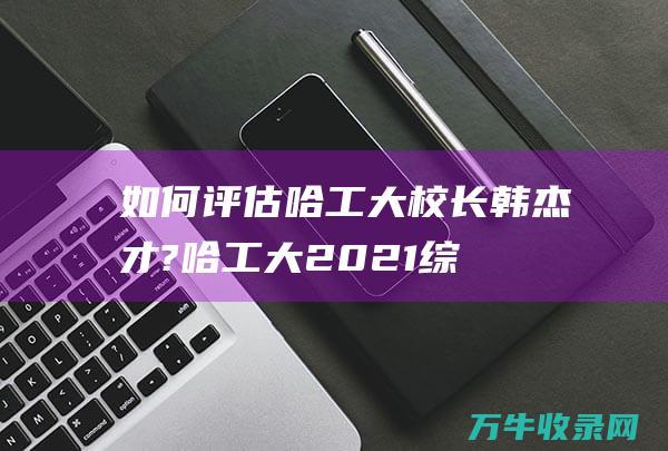 如何评估哈工大校长韩杰才? (哈工大2021综合评价招生简章)