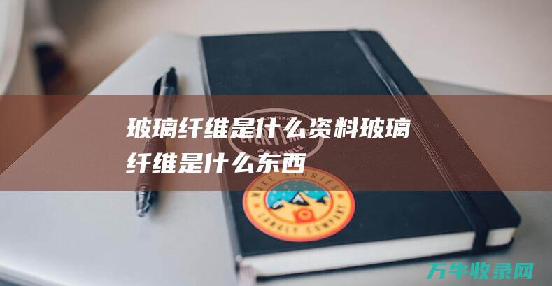 玻璃纤维是什么资料玻璃纤维是什么东西