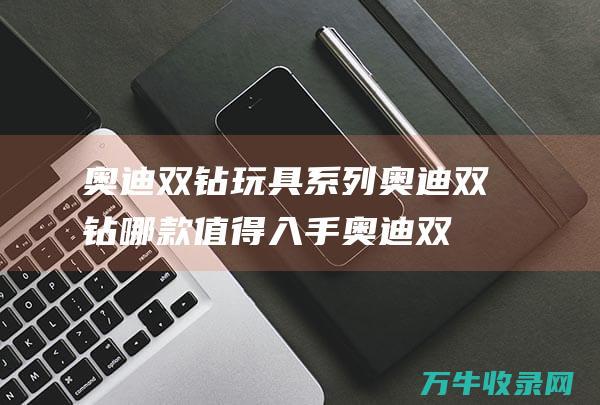 奥迪双钻玩具系列 奥迪双钻哪款值得入手 (奥迪双钻玩具官网)