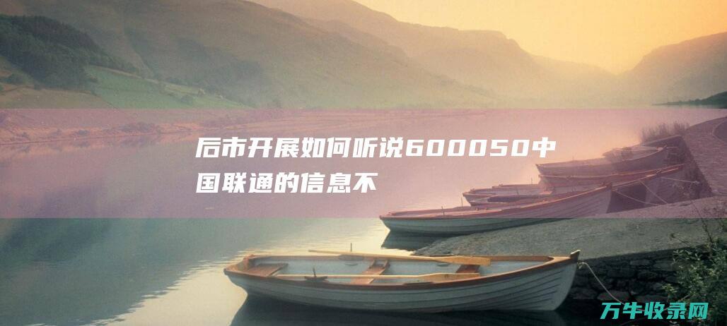 后市开展如何 听说600050中国联通的信息不知能否失实 (如何开展后续管理工作)