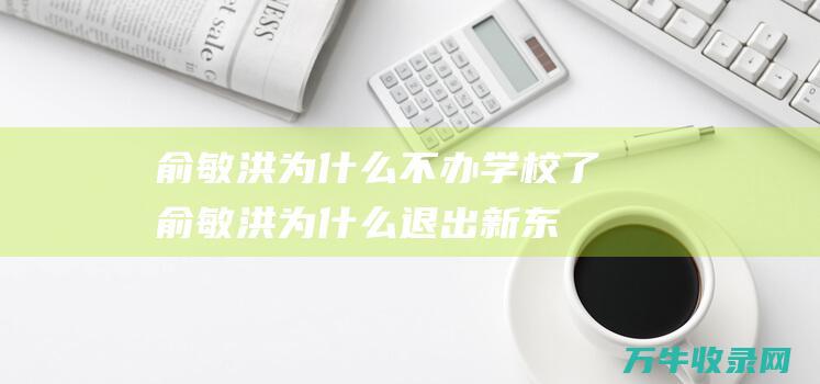 俞敏洪为什么不办学校了 (俞敏洪为什么退出新东方)