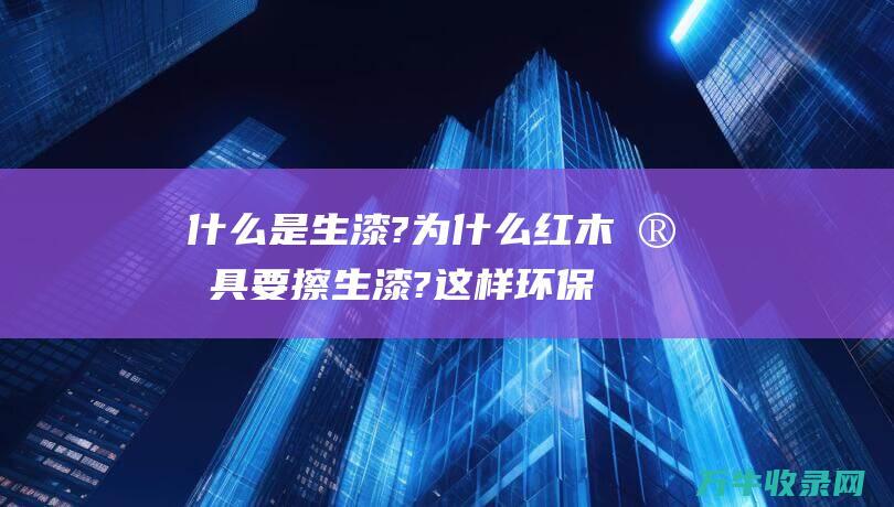 什么是生漆?为什么红木家具要擦生漆?这样环保吗 (什么是生漆 生漆分类)