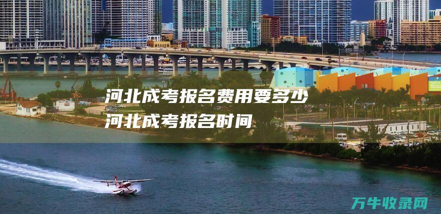 河北成考报名费用要多少河北成考报名时间