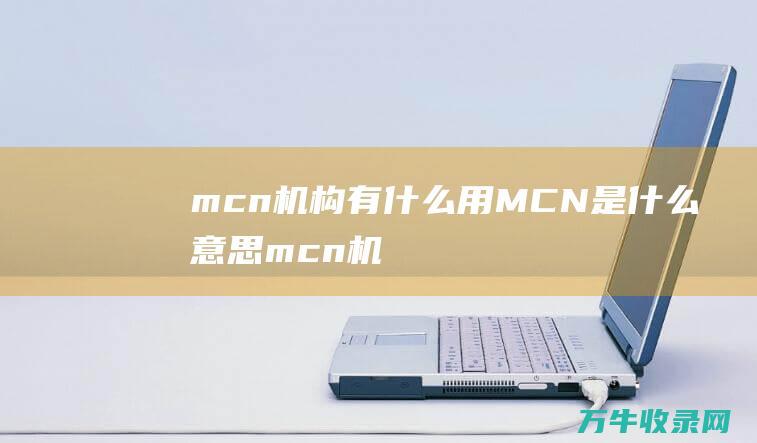 mcn机构有什么用 MCN是什么意思 (mcn机构有哪些)