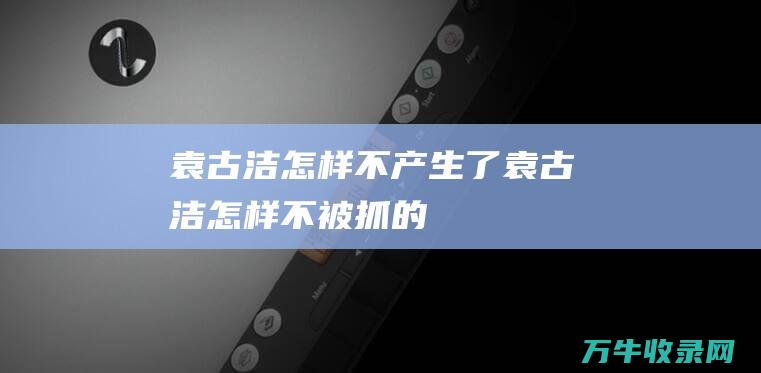 袁古洁怎样不产生了袁古洁怎样不被抓的