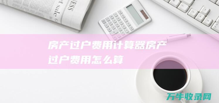 房产过户费用计算器 (房产过户费用怎么算)