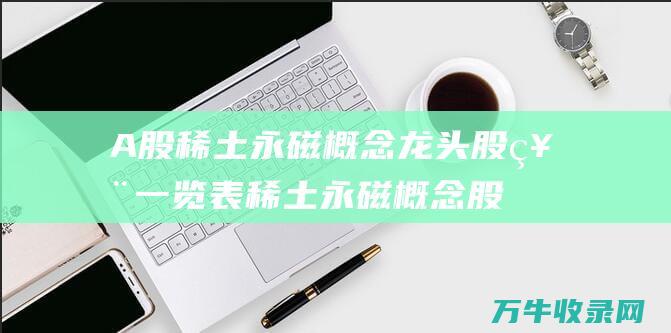 A股稀土永磁概念龙头股票一览表 稀土永磁概念股票大全 (a股稀土永磁板块)