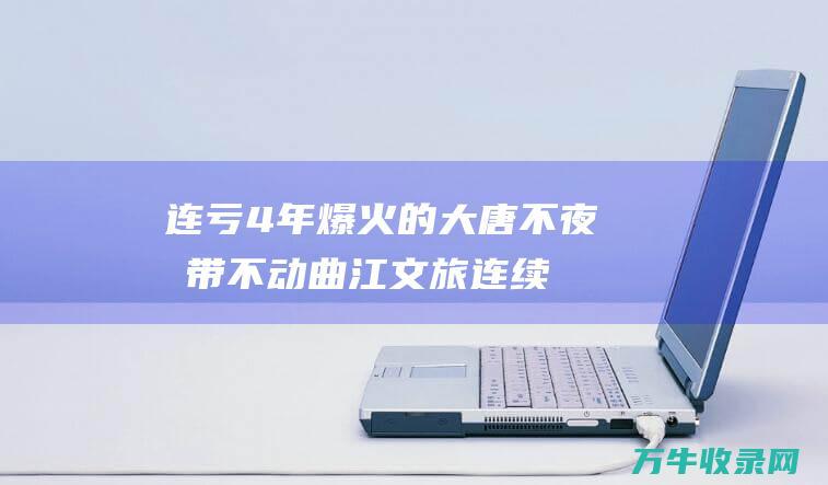 连亏4年 爆火的大唐不夜城带不动曲江文旅 (连续4年亏损会退市吗)