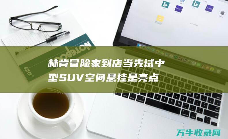 林肯冒险家到店当先试 中型SUV空间 悬挂是亮点 能源强 (林肯冒险家到底能不能买)