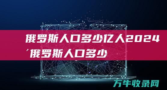 俄罗斯人口多少亿人2024年俄罗斯人口多少