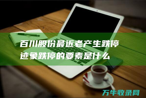 百川股份最近老产生跌停迹象 跌停的要素是什么 (百川股份最近新闻)