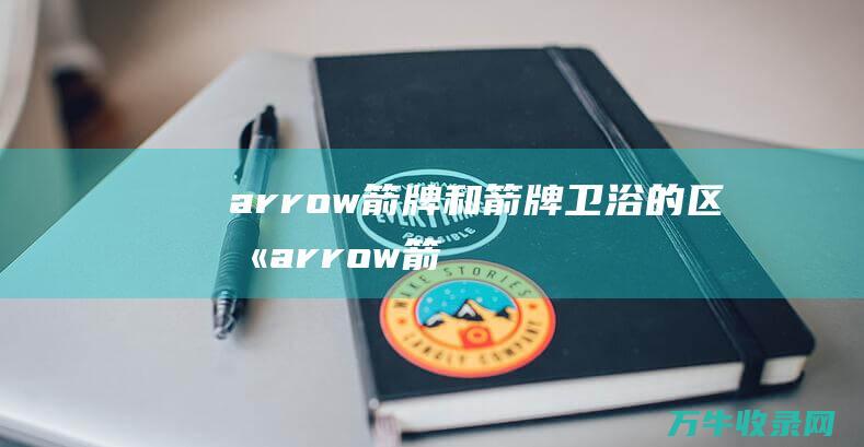 arrow箭牌和箭牌卫浴的区别 (arrow箭牌卫浴)