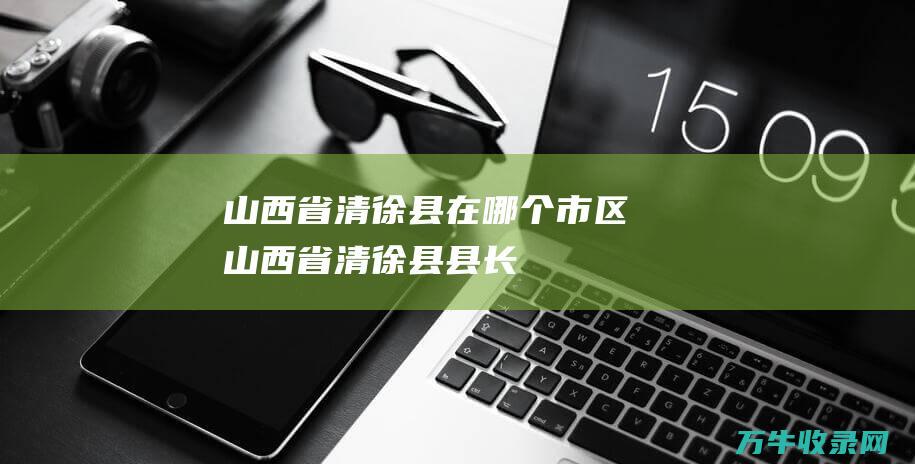 山西省清徐县在哪个市区山西省清徐县县长