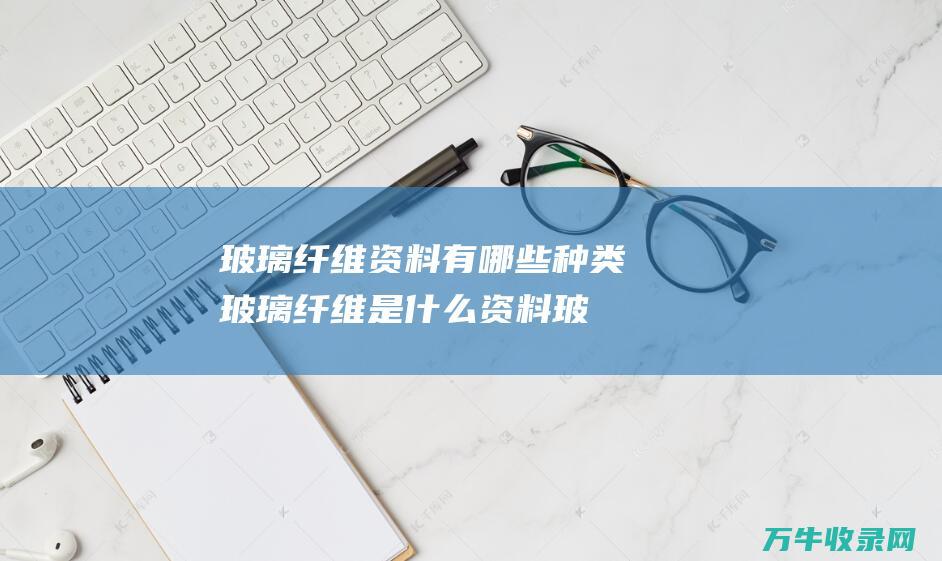 玻璃纤维资料有哪些种类 玻璃纤维是什么资料 (玻璃纤维资料怎么做)