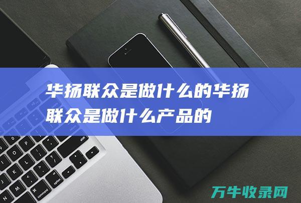 华扬联众是做什么的 (华扬联众是做什么产品的)