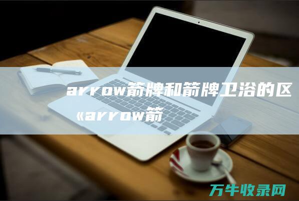 arrow箭牌和箭牌卫浴的区别 (arrow箭照明旗舰店)