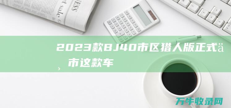 2023款BJ40市区猎人版正式上市！这款车的卖点是什么 (2023款bj40)