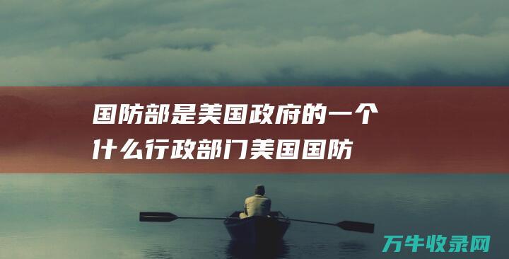 国防部是美国政府的一个什么行政部门 (美国国防部是什么)