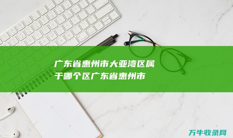 广东省惠州市大亚湾区属于哪个区 (广东省惠州市惠城区水口镇邮政编码)