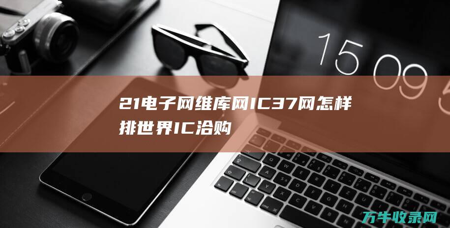 21电子网 维库网 IC37网 怎样排 世界IC洽购网 这几个网站哪个好用 51电子网 (21ic电子网)