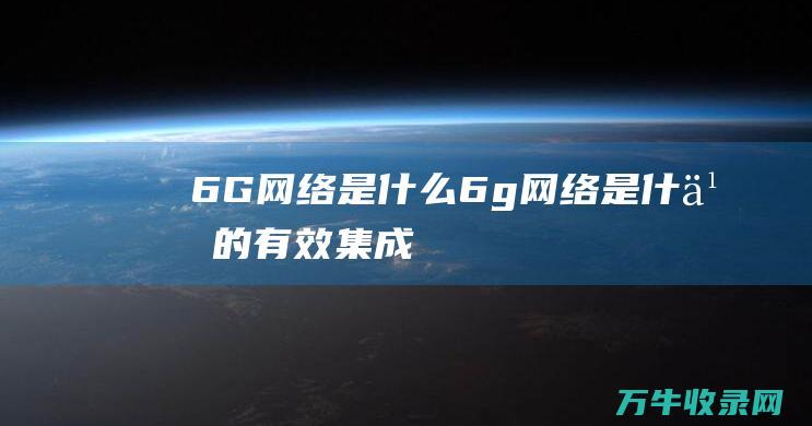 6G网络是什么 (6g网络是什么的有效集成)